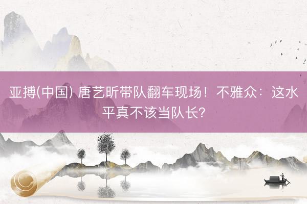 亚搏(中国) 唐艺昕带队翻车现场!不雅众:这水平真不该当队长?