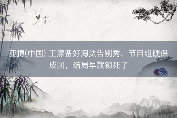 亚搏(中国) 王濛备好淘汰告别秀，节目组硬保成团，结局早就锁死了
