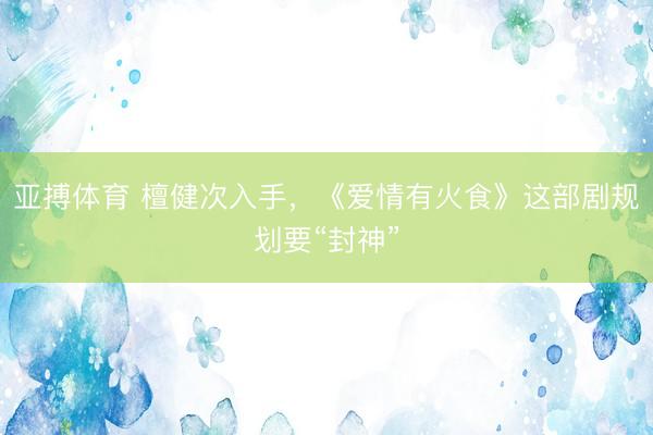 亚搏体育 檀健次入手，《爱情有火食》这部剧规划要“封神”