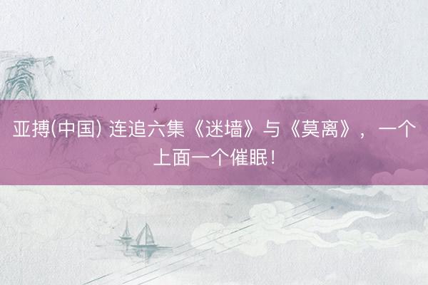 亚搏(中国) 连追六集《迷墙》与《莫离》，一个上面一个催眠！