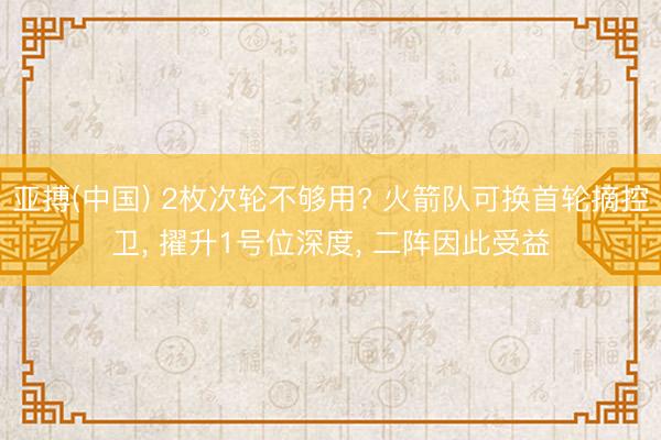 亚搏(中国) 2枚次轮不够用? 火箭队可换首轮摘控卫, 擢升1号位深度, 二阵因此受益