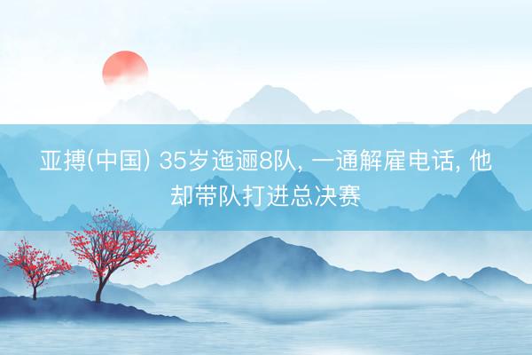 亚搏(中国) 35岁迤逦8队, 一通解雇电话, 他却带队打进总决赛