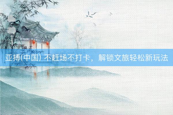 亚搏(中国) 不赶场不打卡，解锁文旅轻松新玩法