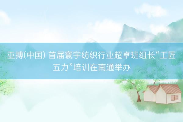 亚搏(中国) 首届寰宇纺织行业超卓班组长“工匠五力”培训在南通举办