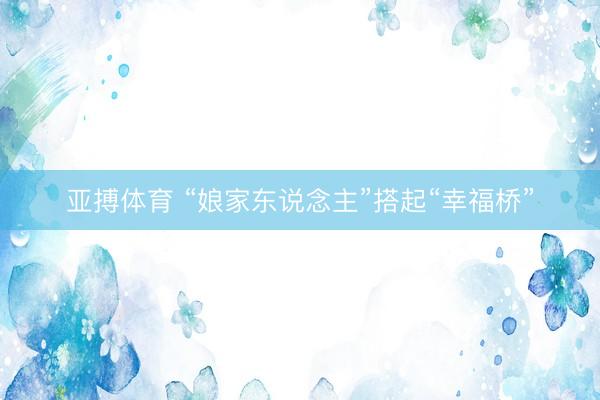 亚搏体育 “娘家东说念主”搭起“幸福桥”