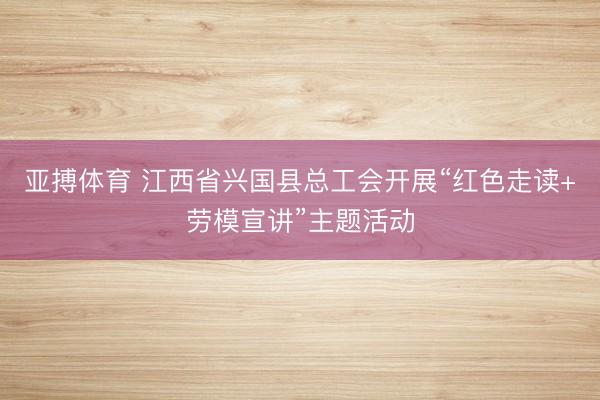 亚搏体育 江西省兴国县总工会开展“红色走读+劳模宣讲”主题活动