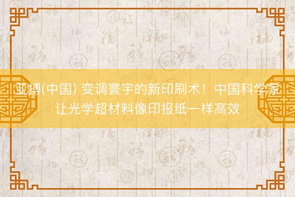 亚搏(中国) 变调寰宇的新印刷术!中国科学家让光学超材料像印报纸一样高效