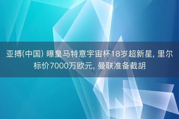 亚搏(中国) 曝皇马特意宇宙杯18岁超新星, 里尔标价7000万欧元, 曼联准备截胡