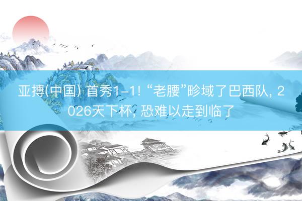 亚搏(中国) 首秀1-1! “老腰”畛域了巴西队, 2026天下杯, 恐难以走到临了