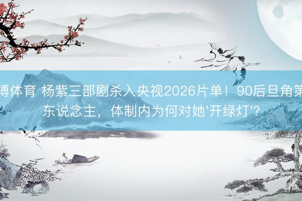 亚搏体育 杨紫三部剧杀入央视2026片单！90后旦角第一东说念主，体制内为何对她'开绿灯'？