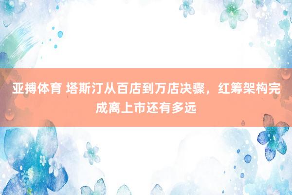 亚搏体育 塔斯汀从百店到万店决骤，红筹架构完成离上市还有多远