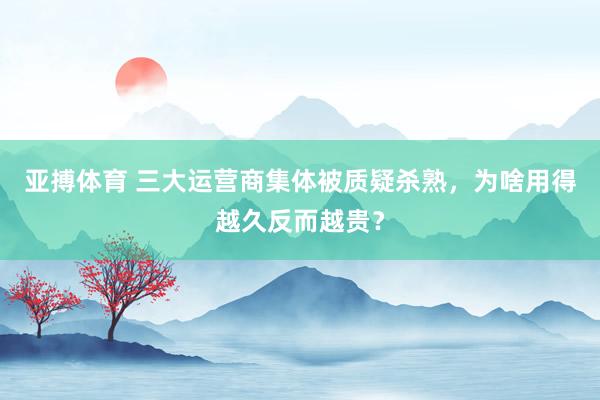 亚搏体育 三大运营商集体被质疑杀熟，为啥用得越久反而越贵？