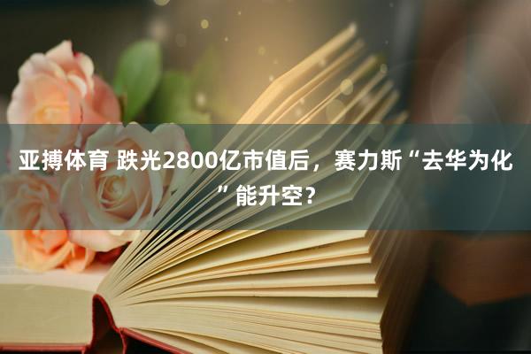 亚搏体育 跌光2800亿市值后,赛力斯“去华为化”能升空?