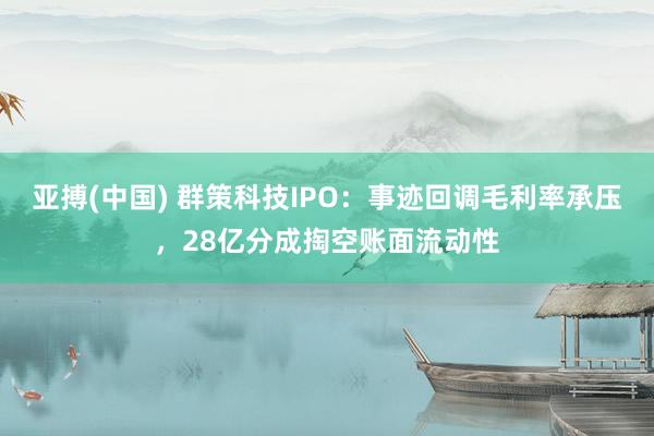 亚搏(中国) 群策科技IPO：事迹回调毛利率承压，28亿分成掏空账面流动性
