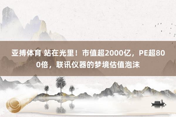 亚搏体育 站在光里!市值超2000亿,PE超800倍,联讯仪器的梦境估值泡沫