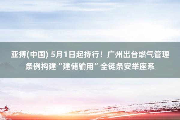 亚搏(中国) 5月1日起持行!广州出台燃气管理条例构建“建储输用”全链条安举座系