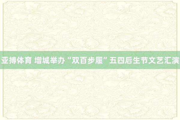 亚搏体育 增城举办“双百步履”五四后生节文艺汇演