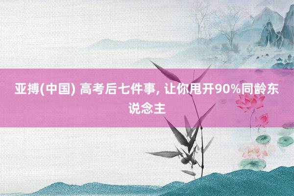 亚搏(中国) 高考后七件事, 让你甩开90%同龄东说念主