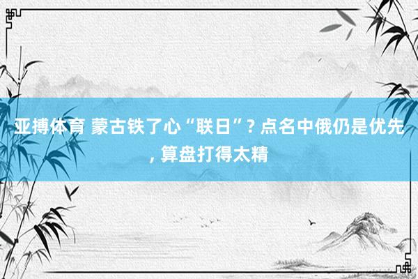 亚搏体育 蒙古铁了心“联日”? 点名中俄仍是优先, 算盘打得太精