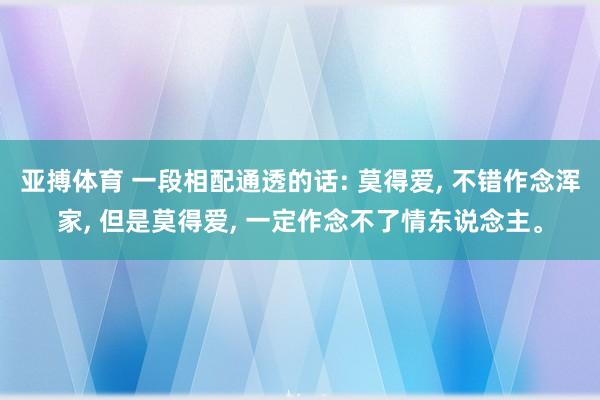 亚搏体育 一段相配通透的话: 莫得爱, 不错作念浑家, 但是莫得爱, 一定作念不了情东说念主。