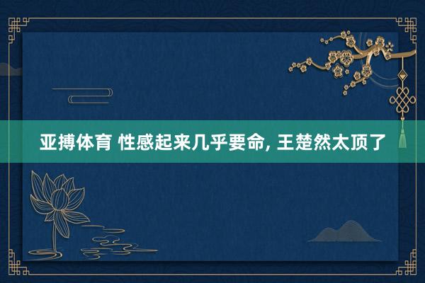 亚搏体育 性感起来几乎要命, 王楚然太顶了