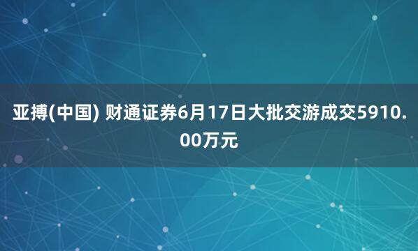 亚搏(中国) 财通证券6月17日大批交游成交5910.00万元