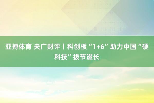 亚搏体育 央广财评丨科创板“1+6”助力中国“硬科技”拔节滋长