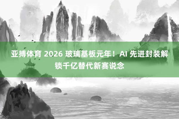 亚搏体育 2026 玻璃基板元年！AI 先进封装解锁千亿替代新赛说念