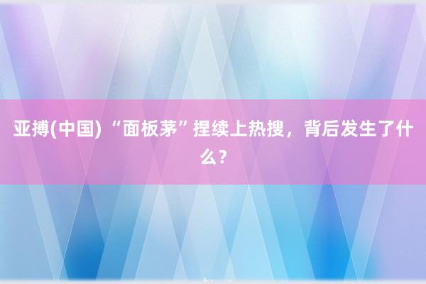 亚搏(中国) “面板茅”捏续上热搜,背后发生了什么?