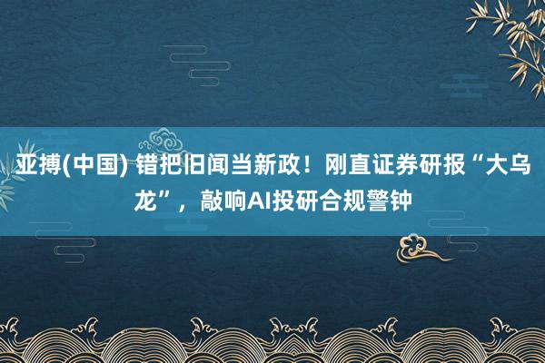 亚搏(中国) 错把旧闻当新政！刚直证券研报“大乌龙”，敲响AI投研合规警钟