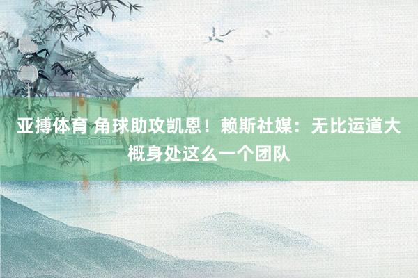 亚搏体育 角球助攻凯恩！赖斯社媒：无比运道大概身处这么一个团队