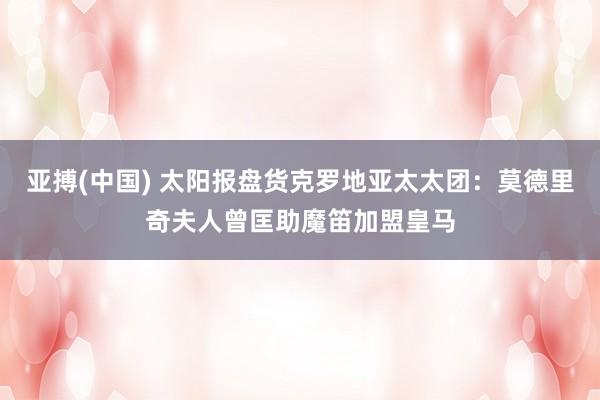 亚搏(中国) 太阳报盘货克罗地亚太太团：莫德里奇夫人曾匡助魔笛加盟皇马