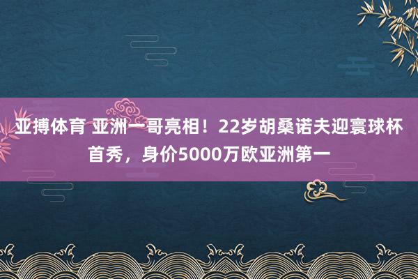 亚搏体育 亚洲一哥亮相！22岁胡桑诺夫迎寰球杯首秀，身价5000万欧亚洲第一