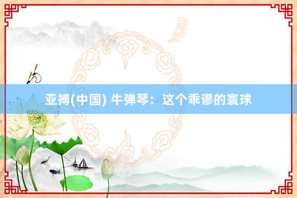 亚搏(中国) 牛弹琴：这个乖谬的寰球