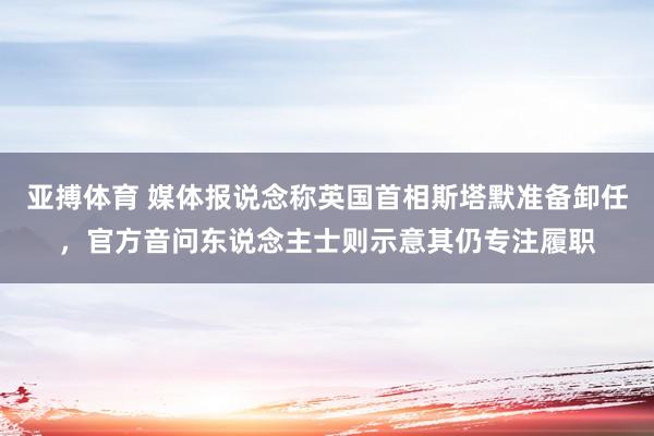 亚搏体育 媒体报说念称英国首相斯塔默准备卸任,官方音问东说念主士则示意其仍专注履职