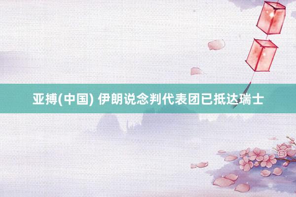 亚搏(中国) 伊朗说念判代表团已抵达瑞士