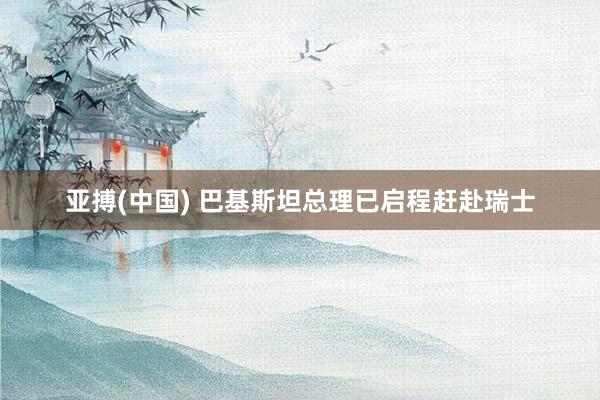 亚搏(中国) 巴基斯坦总理已启程赶赴瑞士